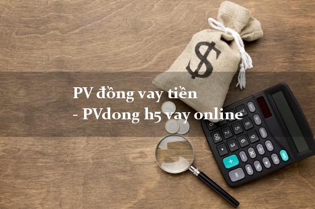 PV đồng vay tiền - PVdong h5 vay online chấp nhận nợ xấu
